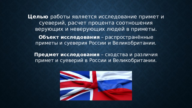  Целью  работы является исследование примет и суеверий, расчет процента соотношения верующих и неверующих людей в приметы. Объект исследования  – распространённые приметы и суеверия России и Великобритании.   Предмет исследования  – сходства и различия примет и суеверий в России и Великобритании. 