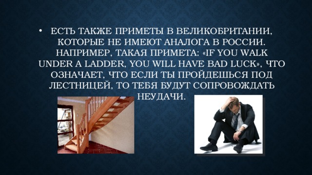 Есть также приметы в Великобритании, которые не имеют аналога в России. Например, такая примета: «If you walk under a ladder, you will have bad luck», что означает, что если ты пройдешься под лестницей, то тебя будут сопровождать неудачи. 