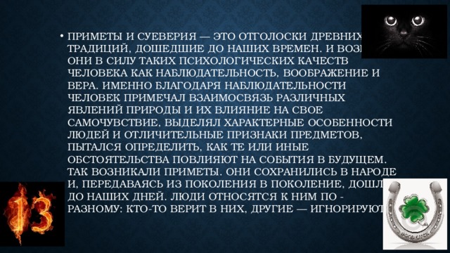 Приметы и суеверия — это отголоски древних традиций, дошедшие до наших времен. И возникли они в силу таких психологических качеств человека как наблюдательность, воображение и вера. Именно благодаря наблюдательности человек примечал взаимосвязь различных явлений природы и их влияние на свое самочувствие, выделял характерные особенности людей и отличительные признаки предметов, пытался определить, как те или иные обстоятельства повлияют на события в будущем. Так возникали приметы. Они сохранились в народе и, передаваясь из поколения в поколение, дошли до наших дней. Люди относятся к ним по - разному: кто-то верит в них, другие — игнорируют.   