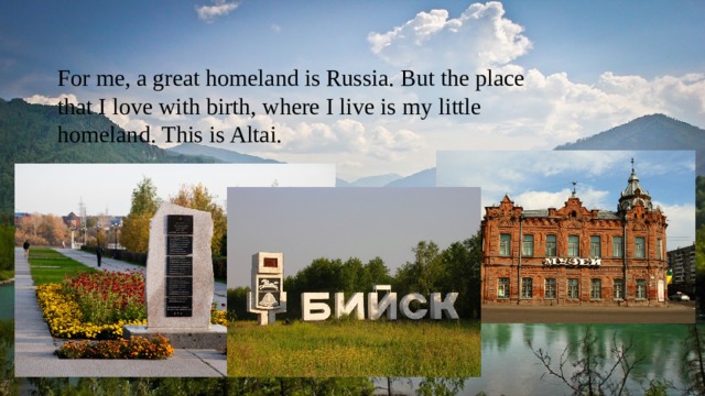 For me, a great homeland is Russia. But the place that I love with birth, where I live is my little homeland. This is Altai. 