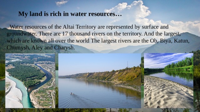  My land is rich in water resources…  Water resources of the Altai Territory are represented by surface and groundwater. There are 17 thousand rivers on the territory. And the largest, which are known all over the world The largest rivers are the Ob, Biya, Katun, Chumysh, Aley and Charysh. 