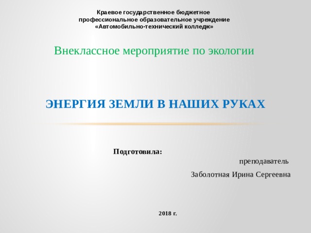  Краевое государственное бюджетное профессиональное образовательное учреждение «Автомобильно-технический колледж»   Внеклассное мероприятие по экологии           Энергия земли в наших руках     Подготовила: преподаватель  Заболотная Ирина Сергеевна 2018 г.   