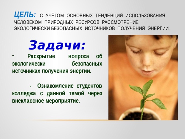       Цель:  с учётом основных тенденций использования человеком природных ресурсов рассмотрение экологически безопасных источников получения энергии.   Задачи:  Раскрытие вопроса об экологически безопасных источниках получения энергии.   - Ознакомление студентов колледжа с данной темой через внеклассное мероприятие.   