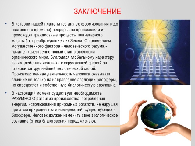Заключение В истории нашей планеты (со дня ее формирования и до настоящего времени) непрерывно происходили и происходят грандиозные процессы планетарного масштаба, преобразующие лик Земли. С появлением  могущественного фактора - человеческого разума - начался качественно новый этап в эволюции органического мира. Благодаря глобальному характеру взаимодействия человека с окружающей средой он становится крупнейшей геологической силой. Производственная деятельность человека оказывает влияние не только на направление эволюции биосферы, но определяет и собственную биологическую эволюцию. В настоящий момент существует необходимость РАЗУМНОГО развития производства, потребления энергии, использования природных богатств, не нарушая при этом природных закономерностей, существующих в биосфере. Человек должен изменить свое экологическое сознание (этика благоговения перед жизнью). 