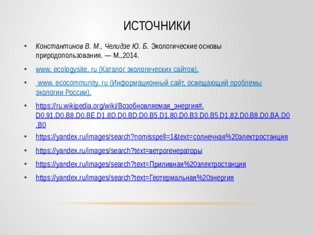 Источники Константинов В. М., Челидзе Ю. Б. Экологические основы природопользования. — М.,2014. www. ecologysite. ru (Каталог экологических сайтов).  www. ecocommunity. ru (Информационный сайт, освещающий проблемы экологии России). https ://ru.wikipedia.org/wiki/ Возобновляемая_энергия #. D0.91.D0.B8.D0.BE.D1.8D.D0.BD.D0.B5.D1.80.D0.B3.D0.B5.D1.82.D0.B8.D0.BA.D0.B0 https://yandex.ru/images/search?nomisspell=1&text= солнечная%20электростанция https ://yandex.ru/images/search?text= ветрогенераторы https://yandex.ru/images/search?text= Приливная%20электростанция https://yandex.ru/images/search?text= Геотермальная%20энергия 