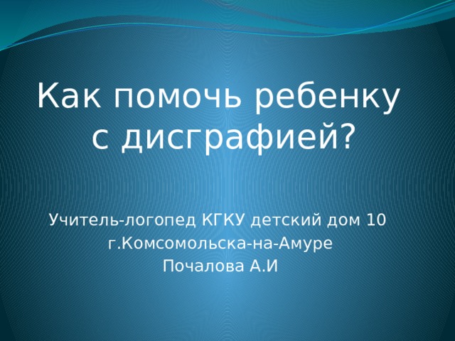 Как помочь ребенку  с дисграфией? Учитель-логопед КГКУ детский дом 10 г.Комсомольска-на-Амуре Почалова А.И 