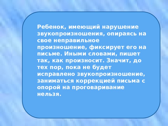 Ребенок, имеющий нарушение звукопроизношения, опираясь на свое неправильное произношение, фиксирует его на письме. Иными словами, пишет так, как произносит. Значит, до тех пор, пока не будет исправлено звукопроизношение, заниматься коррекцией письма с опорой на проговаривание нельзя. 