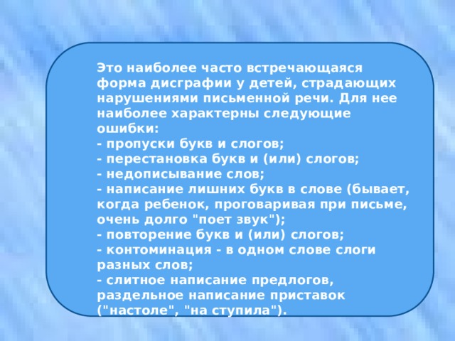 Это наиболее часто встречающаяся форма дисграфии у детей, страдающих нарушениями письменной речи. Для нее наиболее характерны следующие ошибки: - пропуски букв и слогов; - перестановка букв и (или) слогов; - недописывание слов; - написание лишних букв в слове (бывает, когда ребенок, проговаривая при письме, очень долго 