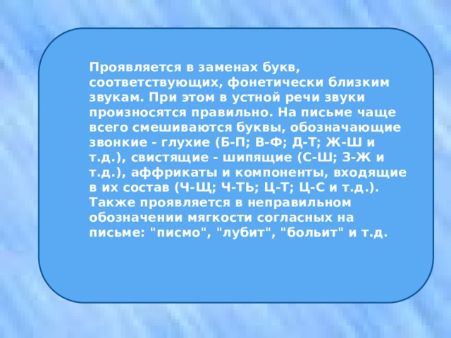 Проявляется в заменах букв, соответствующих, фонетически близким звукам. При этом в устной речи звуки произносятся правильно. На письме чаще всего смешиваются буквы, обозначающие звонкие - глухие (Б-П; В-Ф; Д-Т; Ж-Ш и т.д.), свистящие - шипящие (С-Ш; З-Ж и т.д.), аффрикаты и компоненты, входящие в их состав (Ч-Щ; Ч-ТЬ; Ц-Т; Ц-С и т.д.). Также проявляется в неправильном обозначении мягкости согласных на письме: 