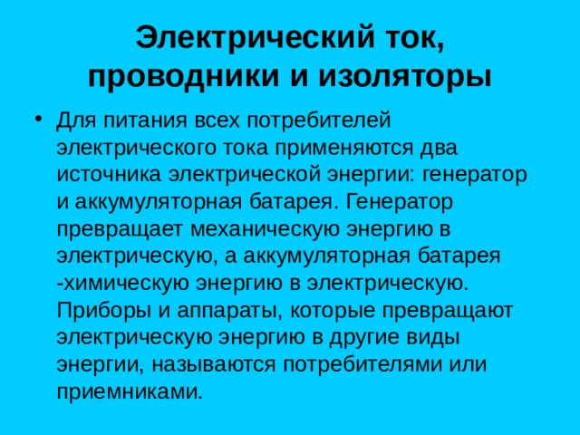  Электрический ток, проводники и изоляторы   Для питания всех потребителей электрического тока применяются два источника электрической энергии: генератор и аккумуляторная батарея. Генератор превращает механическую энергию в электрическую, а аккумуляторная батарея -химическую энергию в электрическую. Приборы и аппараты, которые превращают электрическую энергию в другие виды энергии, называются потребителями или приемниками. 