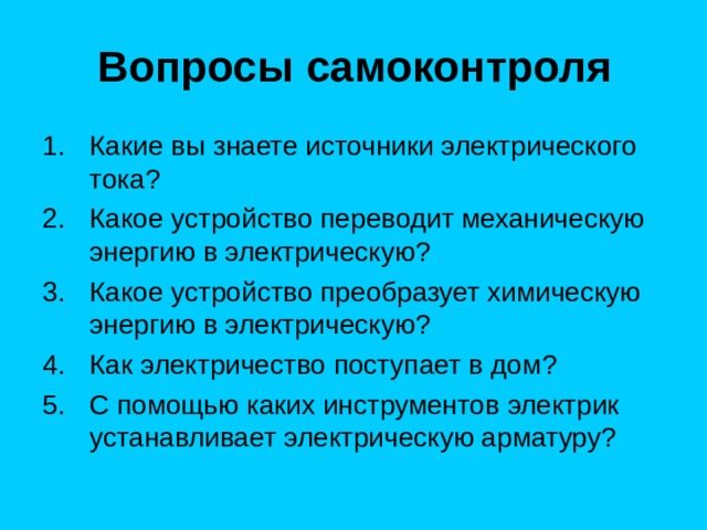 Вопросы самоконтроля Какие вы знаете источники электрического тока ? Какое устройство переводит механическую энергию в электрическую ? Какое устройство преобразует химическую энергию в электрическую ? Как электричество поступает в дом ? С помощью каких инструментов электрик устанавливает электрическую арматуру ? 