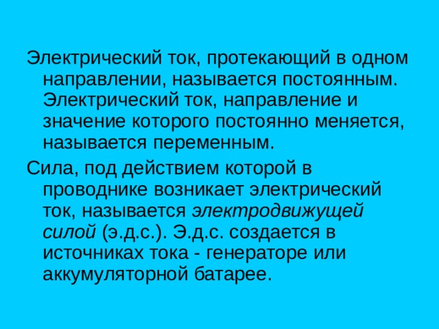 Электрический ток, протекающий в одном направлении, называется постоянным. Электрический ток, направление и значение которого постоянно меняется, называется переменным. Сила, под действием которой в проводнике возникает электрический ток, называется электродвижущей силой (э.д.с.). Э.д.с. создается в источниках тока - генераторе или аккумуляторной батарее. 