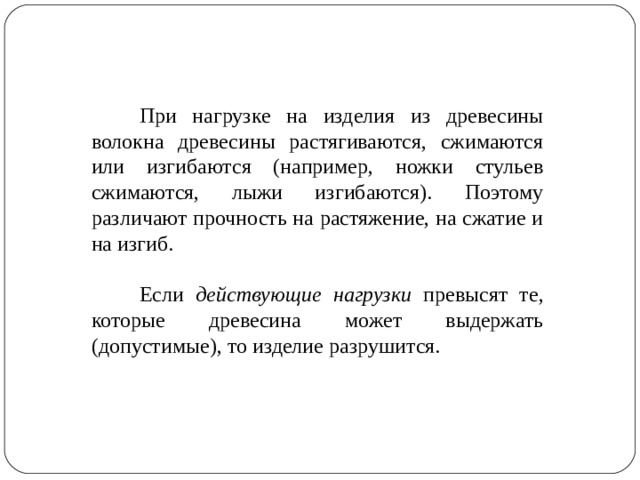 При нагрузке на изделия из древесины волокна древесины растягиваются, сжимаются или изгибаются (например, ножки стульев сжимаются, лыжи изгибаются). Поэтому различают прочность на растяжение, на сжатие и на изгиб. Если действующие нагрузки превысят те, которые древесина может выдержать (допустимые), то изделие разрушится.