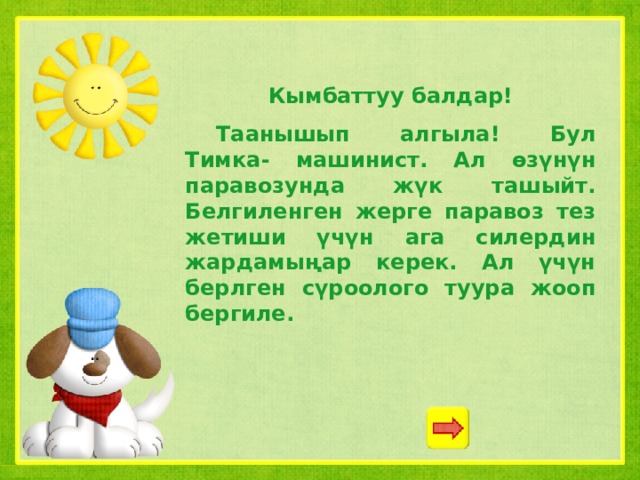 Кымбаттуу балдар!  Таанышып алгыла! Бул Тимка- машинист. Ал өзүнүн паравозунда жүк ташыйт. Белгиленген жерге паравоз тез жетиши үчүн ага силердин жардамыңар керек. Ал үчүн берлген сүроолого туура жооп бергиле. 