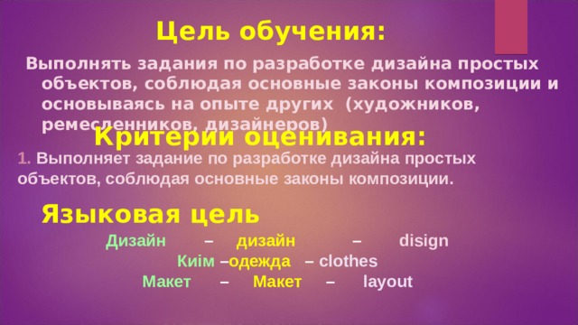 Цель обучения: Выполнять задания по разработке дизайна простых объектов, соблюдая основные законы композиции и основываясь на опыте других (художников, ремесленников, дизайнеров) Критерии оценивания: 1.  Выполняет задание по разработке дизайна простых объектов, соблюдая основные законы композиции.  Языковая цель  Дизайн – дизайн – disign Киім – одежда – clothes Макет – Макет – layout 