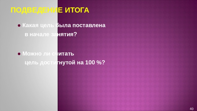 ПОДВЕДЕНИЕ ИТОГА ● Какая цель была поставлена  в начале занятия?  ● Можно ли считать  цель достигнутой на 100 %? 40 