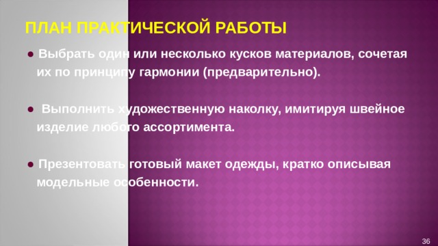 ПЛАН ПРАКТИЧЕСКОЙ РАБОТЫ ●  Выбрать один или несколько кусков материалов, сочетая их по принципу гармонии (предварительно).  ●  Выполнить художественную наколку, имитируя швейное изделие любого ассортимента.  ●  Презентовать готовый макет одежды, кратко описывая модельные особенности. 36 