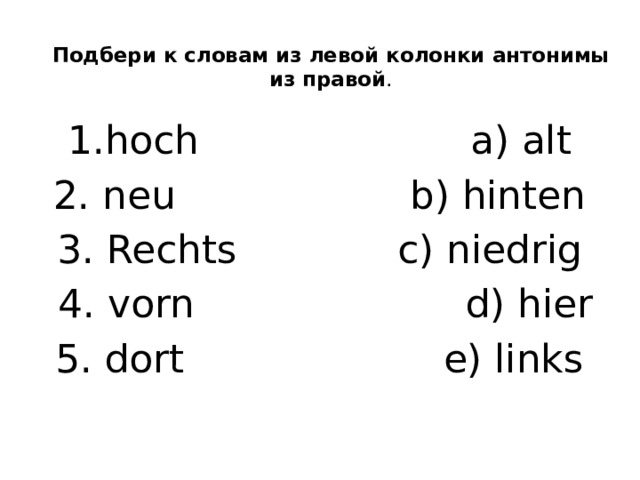 Подбери к словам из левой колонки антонимы из правой .   1.hoch a) alt 2. neu b) hinten 3. Rechts c) niedrig  4. vorn d) hier 5. dort e) links 