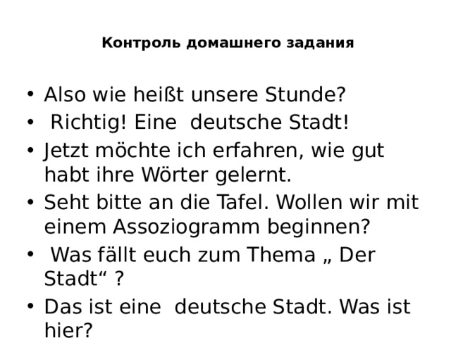   Контроль домашнего задания   Also wie heißt unsere Stunde?  Richtig! Eine deutsche Stadt! Jetzt möchte ich erfahren, wie gut habt ihre Wörter gelernt. Seht bitte an die Tafel. Wollen wir mit einem Assoziogramm beginnen?  Was fällt euch zum Thema „ Der Stadt“ ? Das ist eine deutsche Stadt. Was ist hier? 