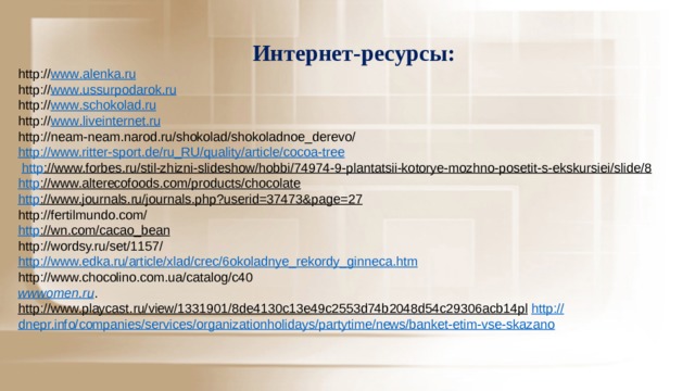 Интернет-ресурсы: http:// www . alenka . ru http:// www . ussurpodarok . ru http:// www . schokolad . ru http:// www . liveinternet . ru http://neam-neam.narod.ru/shokolad/shokoladnoe_derevo/ http:// www.ritter-sport.de/ru_RU/quality/article/cocoa-tree  http ://www.forbes.ru/stil-zhizni-slideshow/hobbi/74974-9-plantatsii-kotorye-mozhno-posetit-s-ekskursiei/slide/8  http ://www.alterecofoods.com/products/chocolate  http ://www.journals.ru/journals.php?userid=37473&page=27  http://fertilmundo.com/ http ://wn.com/cacao_bean  http://wordsy.ru/set/1157/ http ://www.edka.ru/article/xlad/crec/6okoladnye_rekordy_ginneca.htm http://www.chocolino.com.ua/catalog/c40 wwwomen.ru . http://www.playcast.ru/view/1331901/8de4130c13e49c2553d74b2048d54c29306acb14pl  http :// dnepr.info/companies/services/organizationholidays/partytime/news/banket-etim-vse-skazano 