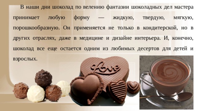 В наши дни шоколад по велению фантазии шоколадных дел мастера принимает любую форму — жидкую, твердую, мягкую, порошкообразную. Он применяется не только в кондитерской, но в других отраслях, даже в медицине и дизайне интерьера. И, конечно, шоколад все еще остается одним из любимых десертов для детей и взрослых. 