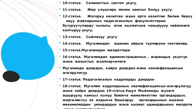 10-статья. Саламаттык сактоо укугу. 11-статья. Жер үлүштөрү менен камсыз болуу укугу. 12-статья. Жогорку кесиптик жана орто кесиптик билим берүү окуу жайларынын педагогикалык факультеттерин бүтүрүүчүлөрдү чыныгы аске кызматына чакырууну кийинкиге калтыруу укугу. 13-статья. Сыйлануу укугу 14-статья. Мугалимдин ишинин айрым түрлөрүнө чектөөлөр. 15-статья.Мугалимдин милдеттери 16-статья. Мугалимдин администрациялык , жарандык укуктук жана жазыктык жоопкерчилиги Мугалимди даярдоо, кайра даярдоо жана квалификациясын жогорулатуу 17-статья. Педагогикалык кадрларды даярдоо 18-статья. Мугалим кадрларынын квалификациясын жогорулатуу жана кайра даярдоо. 19-статья.Ушул Мыйзамды жүзөгө ашырууну камсыз кылуу боюнча мамалекеттик органдардын, жергиликтүү өз алдынча башкаруу органдарынын ишкана мекемелердин уюмдардын жана кызмат адамдарынын милдети жана жоопкерчилиги. 20-статья. Ушул Мыйзамдын күчүнө кириши. 