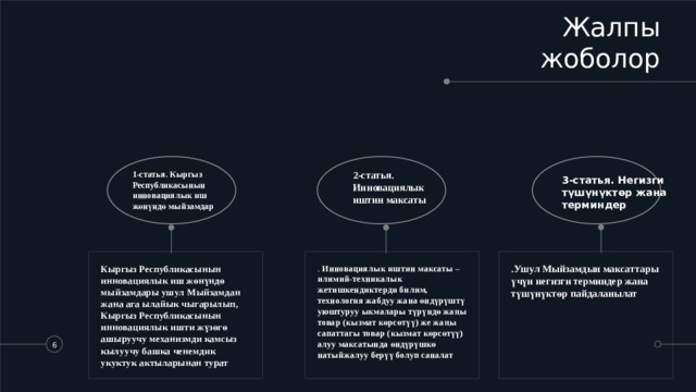 Жалпы жоболор 1-статья. Кыргыз Республикасынын инновациялык иш жөнүндө мыйзамдар 2-статья. Инновациялык иштин максаты 3-статья. Негизги түшүнүктөр жана терминдер Кыргыз Республикасынын инновациялык иш жөнүндө мыйзамдары ушул Мыйзамдан жана ага ылайык чыгарылып, Кыргыз Республикасынын инновациялык ишти жүзөгө ашыруучу механизмди камсыз кылуучу башка ченемдик укуктук актыларынан турат . Инновациялык иштин максаты – илимий-техникалык жетишкендиктерди билим, технология жабдуу жана өндүрүштү уюштуруу ыкмалары түрүндө жаңы товар (кызмат көрсөтүү) же жаңы сапаттагы товар (кызмат көрсөтүү) алуу максатында өндүрүшкө натыйжалуу берүү болуп саналат .Ушул Мыйзамдын максаттары үчүн негизги терминдер жана түшүнүктөр пайдаланылат   