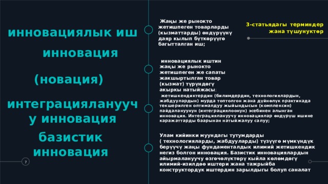 3-статьядагы  терминдер жана түшунуктөр   Жаңы же рынокто жетишпеген товарларды (кызматтарды) өндүрүүнү даяр кылып бүткөрүүгө багытталган иш; инновациялык иш  инновация (новация)     инновациялык иштин жаңы же рынокто жетишпеген же сапаты жакшыртылган товар (кызмат) түрүндөгү акыркы натыйжасы ;   жетишкендиктердин (билимдердин, технологиялардын, жабдуулардын) мурда топтолгон жана дүйнөлүк практикада текшерилген оптималдуу жыйындысын (комплексин) пайдалануунун (интеграциялоонун) эсебинен алынган инновация. Интеграциялануучу инновациялар өндүрүш ишине каражаттарды баарынан натыйжалуу салуу; интеграциялануучу инновация базистик инновация Улам кийинки муундагы тутумдарды ( технологияларды, жабдууларды) түзүүгө мүмкүндүк берүүчү жаңы фундаменталдык илимий жетишкендик негиз болгон инновация. Базистик инновациялардын айырмалануучу өзгөчөлүктөрү кыйла көлөмдөгү илимий-изилдөө иштери жана тажрыйба конструктордук иштердин зарылдыгы болуп саналат   