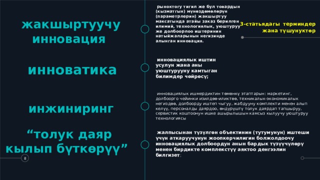   рыноктогу тигил же бул товардын (кызматгын) мүнөздөмөлөрүн (параметрлерин) жакшыртуу максатында атайы заказ берилген илимий, технологиялык, уюштуруу же долбоорлоо иштеринин натыйжаларынын негизинде алынган инновация. 3-статьядагы  терминдер жана түшунуктөр жакшыртуучу инновация   инноватика       инновациялык иштин усулун жана аны уюштурууну камтыган билимдер чөйрөсү;   инновациялык ишмердиктин төмөнкү этаптарын: маркетинг, долбоорго чейинки изилдөө-иликтөө, техникалык-экономикалык негиздөө, долбоорду иштеп чыгуу, жабдууну комплекти менен алып келүү, персоналды даярдоо, өндүрүштү толук даярдап тапшыруу, сервистик коштоонун ишке ашырылышын камсыз кылуучу уюштуруу технологиясы инжиниринг “ толук даяр кылып бүткөрүү”   жалпысынан түзүлгөн объектинин (тутумунун) иштеши үчүн аткаруучунун жоопкерчилигин болжолдоочу инновациялык долбоордун анын бардык түзүүчүлөрү менен бирдикте комплекстүү аяктоо денгээлин билгизет ;   