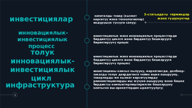 3-статьядагы  терминдер жана түшунуктөр инвестициялар    капиталды товар (кызмат көрсөтүү жана технологиялар) өндүрүшүн түзүүгө салуу;   инновациялык-инвестициялык процесс  инвестициялык жана инновациялык процесстерди бирдиктүү циклге жана бирдиктүү башкарууга бириктирүүчү процес инвестициялык жана инновациялык процесстерди бирдиктүү циклге жана бирдиктүү башкарууга бириктирүүчү процесс толук инновациялык-инвестициялык цикл  инвестицияны камсыз кылууну, маркетингди, долбоор-заказды толук даярдаганга чейин ишке ашырууну, товарларды же кызмат көрсөтүүлөрдү реинвестицияларды иш жүзүнө ашырууну жана башка бирдиктүү компьютерлештирилген башкарууну камтыган иш-аракеттердин ырааттуулугу;  инфраструктура    