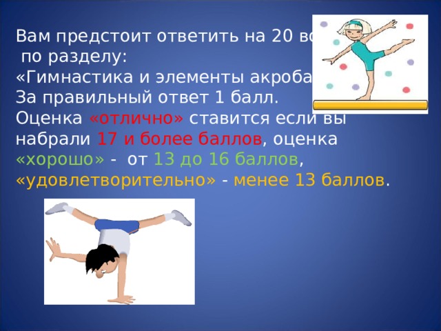 Вам предстоит ответить на 20 вопросов  по разделу:  «Гимнастика и элементы акробатики».  За правильный ответ 1 балл.  Оценка «отлично» ставится если вы набрали 17 и более баллов , оценка «хорошо» - от 13 до 16 баллов , «удовлетворительно» - менее 13 баллов . 