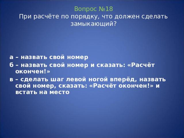 Вопрос №18  При расчёте по порядку, что должен сделать замыкающий? а – назвать свой номер б – назвать свой номер и сказать: «Расчёт окончен!» в – сделать шаг левой ногой вперёд, назвать свой номер, сказать: «Расчёт окончен!» и встать на место   