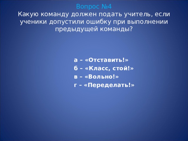 Вопрос №4  Какую команду должен подать учитель, если ученики допустили ошибку при выполнении предыдущей команды? а – «Отставить!» б – «Класс, стой!» в – «Вольно!» г – «Переделать!» 