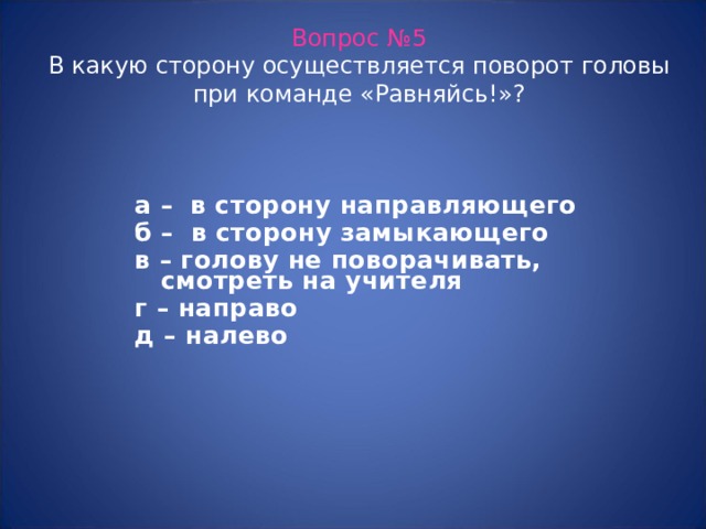 Вопрос №5  В какую сторону осуществляется поворот головы при команде «Равняйсь!»? а – в сторону направляющего б – в сторону замыкающего в – голову не поворачивать, смотреть на учителя г – направо д – налево  