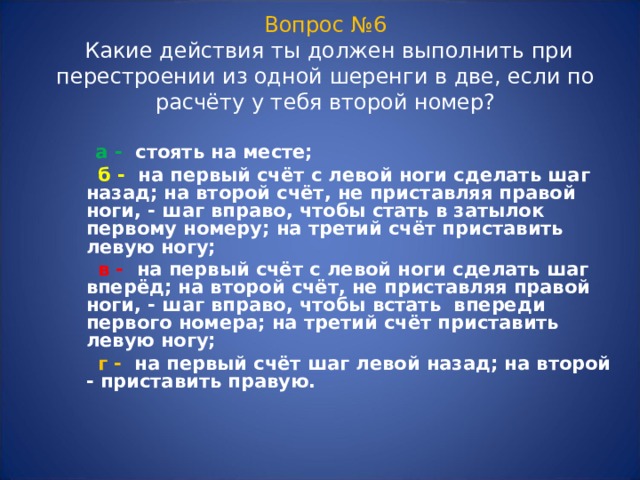 Вопрос №6   Какие действия ты должен выполнить при перестроении из одной шеренги в две, если по расчёту у тебя второй номер?  а - стоять на месте;  б - на первый счёт с левой ноги сделать шаг назад; на второй счёт, не приставляя правой ноги, - шаг вправо, чтобы стать в затылок первому номеру; на третий счёт приставить левую ногу;  в - на первый счёт с левой ноги сделать шаг вперёд; на второй счёт, не приставляя правой ноги, - шаг вправо, чтобы встать впереди первого номера; на третий счёт приставить левую ногу;  г - на первый счёт шаг левой назад; на второй - приставить правую.  