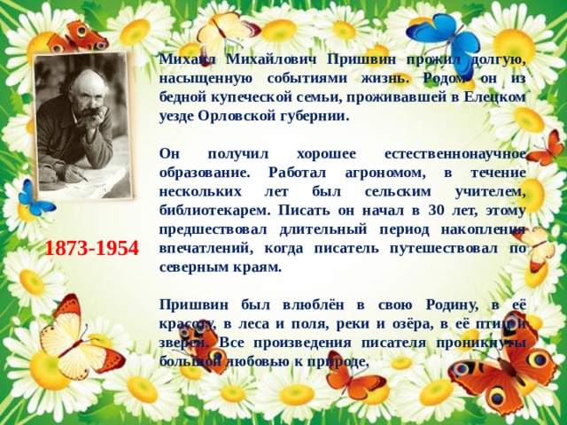 Михаил Михайлович Пришвин прожил долгую, насыщенную событиями жизнь. Родом он из бедной купеческой семьи, проживавшей в Елецком уезде Орловской губернии.  Он получил хорошее естественнонаучное образование. Работал агрономом, в течение нескольких лет был сельским учителем, библиотекарем. Писать он начал в 30 лет, этому предшествовал длительный период накопления впечатлений, когда писатель путешествовал по северным краям.  Пришвин был влюблён в свою Родину, в её красоту, в леса и поля, реки и озёра, в её птиц и зверей. Все произведения писателя проникнуты большой любовью к природе. 1873-1954 
