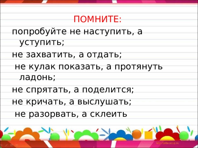 ПОМНИТЕ: попробуйте не наступить, а уступить; не захватить, а отдать;  не кулак показать, а протянуть ладонь; не спрятать, а поделится; не кричать, а выслушать;  не разорвать, а склеить 