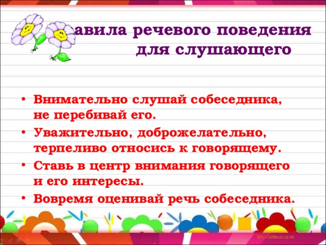  Правила речевого поведения  для слушающего Внимательно слушай собеседника, не перебивай его. Уважительно, доброжелательно, терпеливо относись к говорящему. Ставь в центр внимания говорящего и его интересы. Вовремя оценивай речь собеседника. 