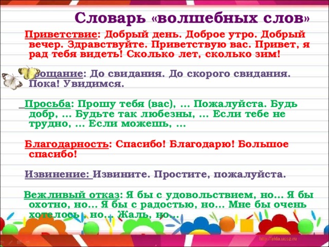  Словарь «волшебных слов»    Приветствие : Добрый день. Доброе утро. Добрый вечер. Здравствуйте. Приветствую вас. Привет, я рад тебя видеть! Сколько лет, сколько зим!  Прощание : До свидания. До скорого свидания. Пока! Увидимся.  Просьба : Прошу тебя (вас), … Пожалуйста. Будь добр, … Будьте так любезны, … Если тебе не трудно, … Если можешь, …  Благодарность : Спасибо! Благодарю! Большое спасибо!  Извинение: Извините. Простите, пожалуйста.  Вежливый отказ : Я бы с удовольствием, но… Я бы охотно, но… Я бы с радостью, но… Мне бы очень хотелось , но… Жаль, но… 