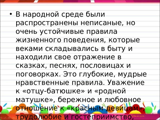 В народной среде были распространены неписаные, но очень устойчивые правила жизненного поведения, которые веками складывались в быту и находили свое отражение в сказках, песнях, пословицах и поговорках. Это глубокие, мудрые нравственные правила. Уважение к «отцу-батюшке» и «родной матушке», бережное и любовное отношение к «красным девицам», трудолюбие и гостеприимство, скромность и мужество, любовь к родине.   