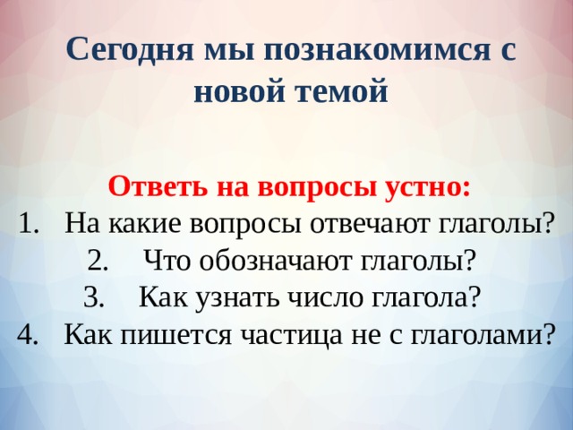 Сегодня мы познакомимся с новой темой Ответь на вопросы устно: На какие вопросы отвечают глаголы? Что обозначают глаголы? Как узнать число глагола? Как пишется частица не с глаголами?  