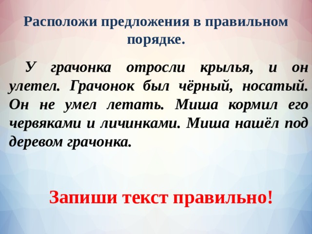 Расположи предложения в правильном порядке.  У грачонка отросли крылья, и он улетел. Грачонок был чёрный, носатый. Он не умел летать. Миша кормил его червяками и личинками. Миша нашёл под деревом грачонка. Запиши текст правильно! 