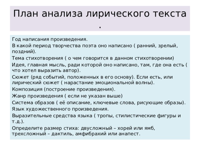 План анализа лирического текста . Год написания произведения. В какой период творчества поэта оно написано ( ранний, зрелый, поздний). Тема стихотворения ( о чем говорится в данном стихотворении) Идея, главная мысль, ради которой оно написано, там, где она есть ( что хотел выразить автор). Сюжет (ряд событий, положенных в его основу). Если есть, или лирический сюжет ( нарастание эмоциональной волны). Композиция (построение произведения). Жанр произведения ( если не указан выше) Система образов ( её описание, ключевые слова, рисующие образы). Язык художественного произведения. Выразительные средства языка ( тропы, стилистические фигуры и т.д.). Определите размер стиха: двусложный – хорей или ямб, трехсложный – дактиль, амфибрахий или анапест. 