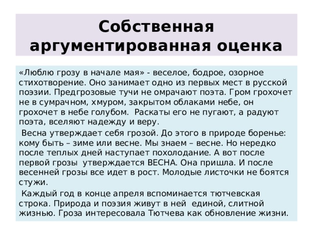 Собственная аргументированная оценка «Люблю грозу в начале мая» - веселое, бодрое, озорное стихотворение. Оно занимает одно из первых мест в русской поэзии. Предгрозовые тучи не омрачают поэта. Гром грохочет не в сумрачном, хмуром, закрытом облаками небе, он грохочет в небе голубом. Раскаты его не пугают, а радуют поэта, вселяют надежду и веру.  Весна утверждает себя грозой. До этого в природе боренье: кому быть – зиме или весне. Мы знаем – весне. Но нередко после теплых дней наступает похолодание. А вот после первой грозы утверждается ВЕСНА. Она пришла. И после весенней грозы все идет в рост. Молодые листочки не боятся стужи.  Каждый год в конце апреля вспоминается тютчевская строка. Природа и поэзия живут в ней единой, слитной жизнью. Гроза интересовала Тютчева как обновление жизни. 