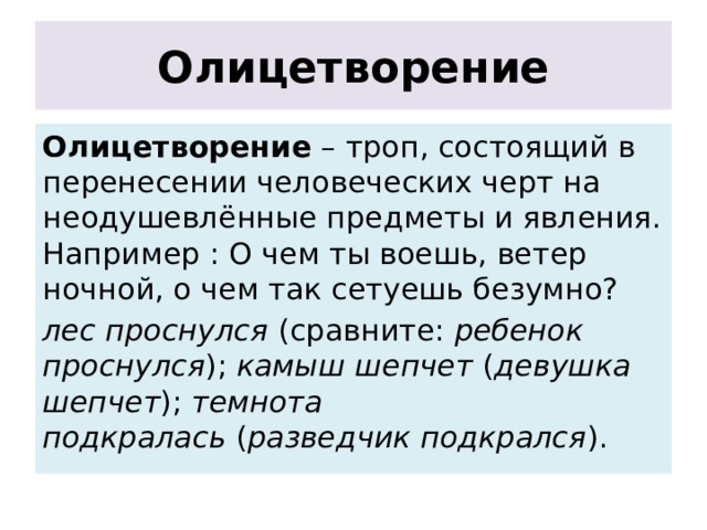 Олицетворение Олицетворение – троп, состоящий в перенесении человеческих черт на неодушевлённые предметы и явления. Например : О чем ты воешь, ветер ночной, о чем так сетуешь безумно? лес проснулся  (сравните:  ребенок проснулся ); камыш шепчет  ( девушка шепчет ); темнота подкралась  ( разведчик подкрался ). 