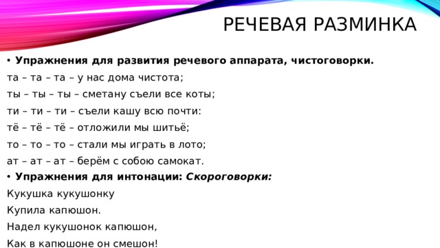 Речевая разминка Упражнения для развития речевого аппарата, чистоговорки. та – та – та – у нас дома чистота; ты – ты – ты – сметану съели все коты; ти – ти – ти – съели кашу всю почти: тё – тё – тё – отложили мы шитьё; то – то – то – стали мы играть в лото; ат – ат – ат – берём с собою самокат. Упражнения для интонации:  Скороговорки: Кукушка кукушонку Купила капюшон. Надел кукушонок капюшон, Как в капюшоне он смешон! 