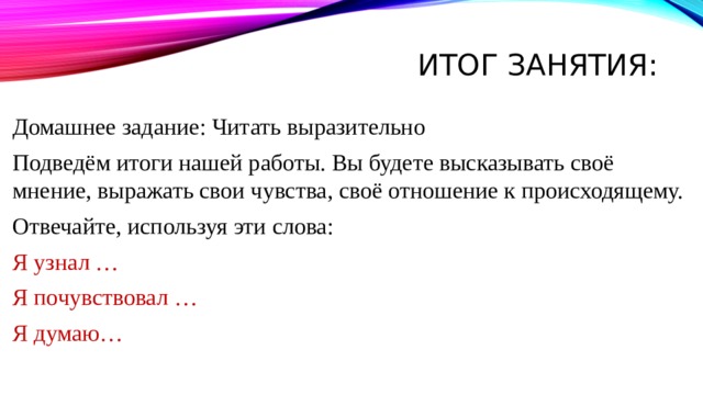 Итог занятия:   Домашнее задание: Читать выразительно Подведём итоги нашей работы. Вы будете высказывать своё мнение, выражать свои чувства, своё отношение к происходящему. Отвечайте, используя эти слова: Я узнал … Я почувствовал … Я думаю… 