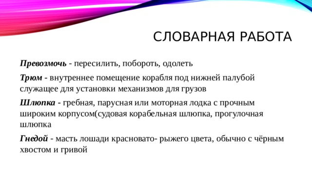 Словарная работа Превозмочь   - пересилить, побороть, одолеть Трюм -  внутреннее помещение корабля под нижней палубой служащее для установки механизмов для грузов Шлюпка   -  гребная, парусная или моторная лодка с прочным широким корпусом(судовая корабельная шлюпка, прогулочная шлюпка  Гнедой   - масть лошади красновато- рыжего цвета, обычно с чёрным хвостом и гривой 