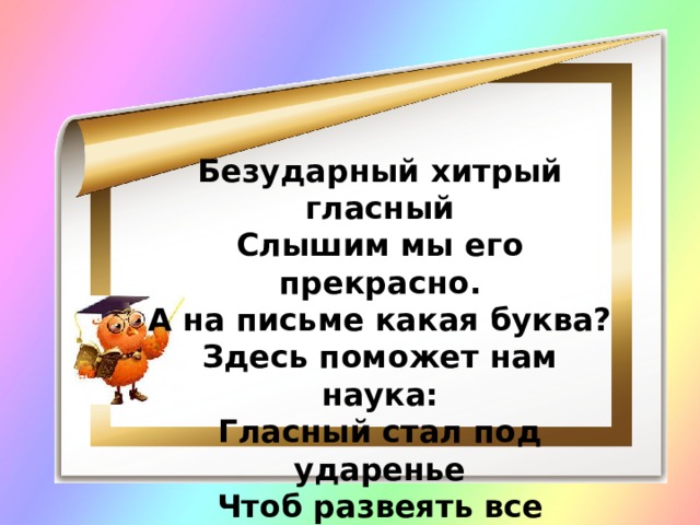 Безударный хитрый гласный Слышим мы его прекрасно. А на письме какая буква? Здесь поможет нам наука: Гласный стал под ударенье Чтоб развеять все сомненья! 