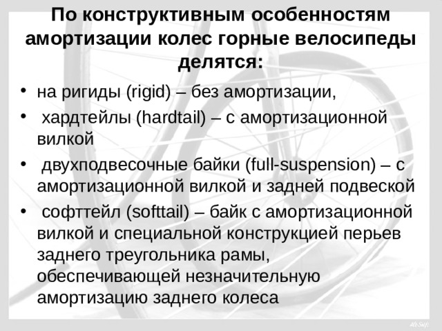 По конструктивным особенностям амортизации колес горные велосипеды делятся: на ригиды (rigid) – без амортизации,  хардтейлы (hardtail) – с амортизационной вилкой  двухподвесочные байки (full-suspension) – с амортизационной вилкой и задней подвеской  софттейл (softtail) – байк с амортизационной вилкой и специальной конструкцией перьев заднего треугольника рамы, обеспечивающей незначительную амортизацию заднего колеса 